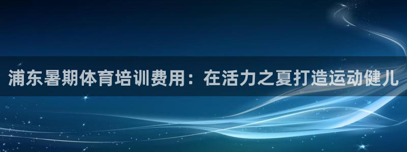 富联小区：浦东暑期体育培训费用：在活力之夏打造运动健