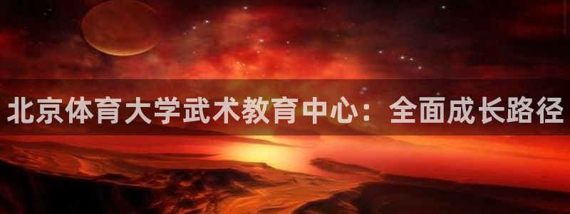 富联官方网站入口网址：北京体育大学武术教育中心：全面成长路径